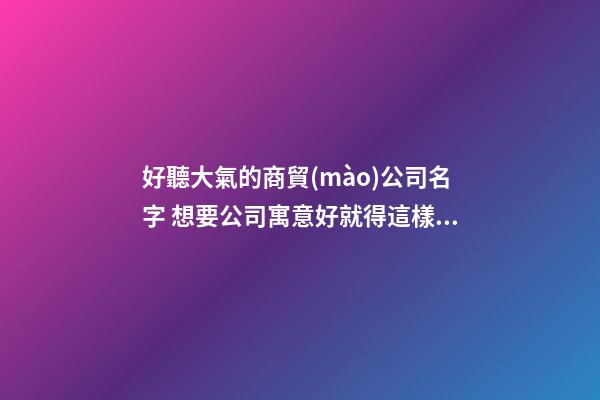 好聽大氣的商貿(mào)公司名字 想要公司寓意好就得這樣取-名學(xué)網(wǎng)-第1張-公司起名-玄機派